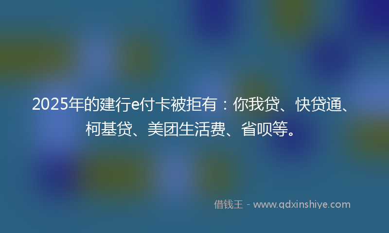 2025年的建行e付卡被拒有：你我贷、快贷通、柯基贷、美团生活费、省呗等。