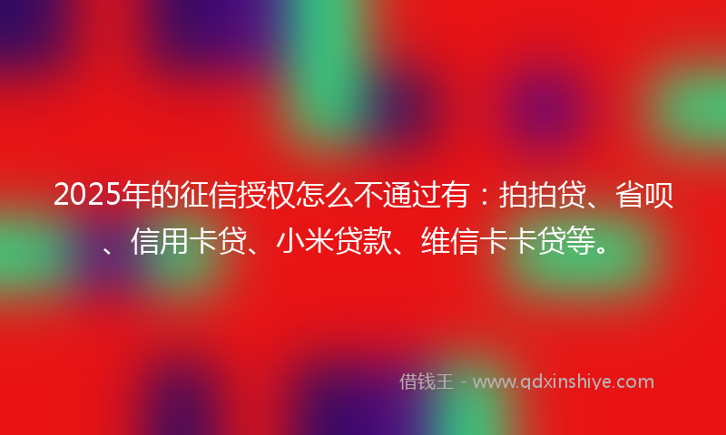 2025年的征信授权怎么不通过有：拍拍贷、省呗、信用卡贷、小米贷款、维信卡卡贷等。