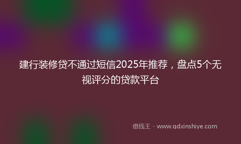 建行装修贷不通过短信2025年推荐，盘点5个无视评分的贷款平台