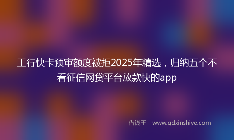 工行快卡预审额度被拒2025年精选，归纳五个不看征信网贷平台放款快的app
