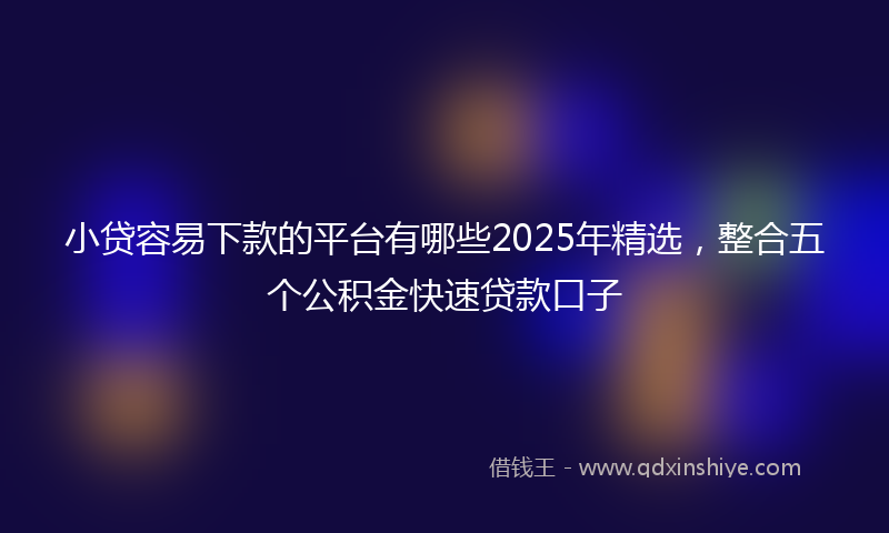 小贷容易下款的平台有哪些2025年精选，整合五个公积金快速贷款口子
