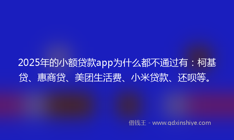 2025年的小额贷款app为什么都不通过有：柯基贷、惠商贷、美团生活费、小米贷款、还呗等。