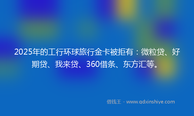 2025年的工行环球旅行金卡被拒有：微粒贷、好期贷、我来贷、360借条、东方汇等。