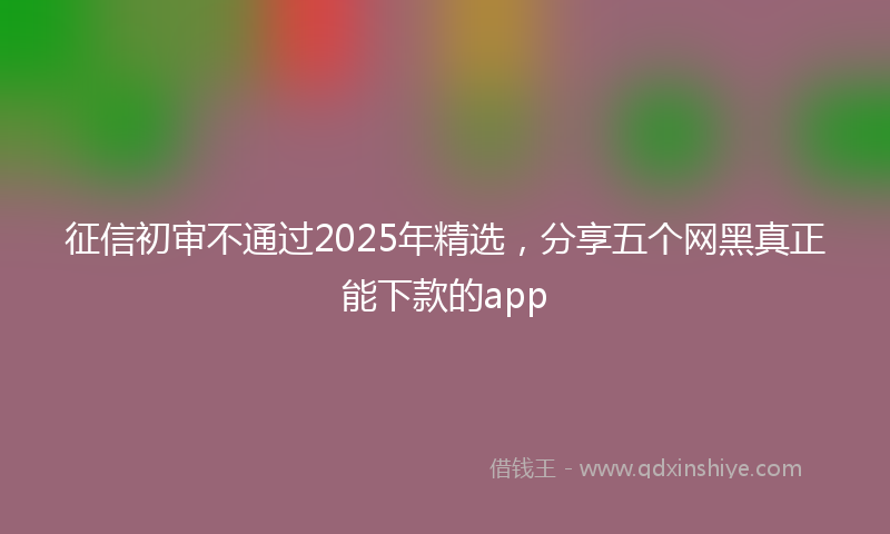 征信初审不通过2025年精选，分享五个网黑真正能下款的app