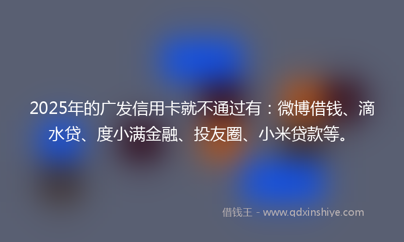 2025年的广发信用卡就不通过有：微博借钱、滴水贷、度小满金融、投友圈、小米贷款等。