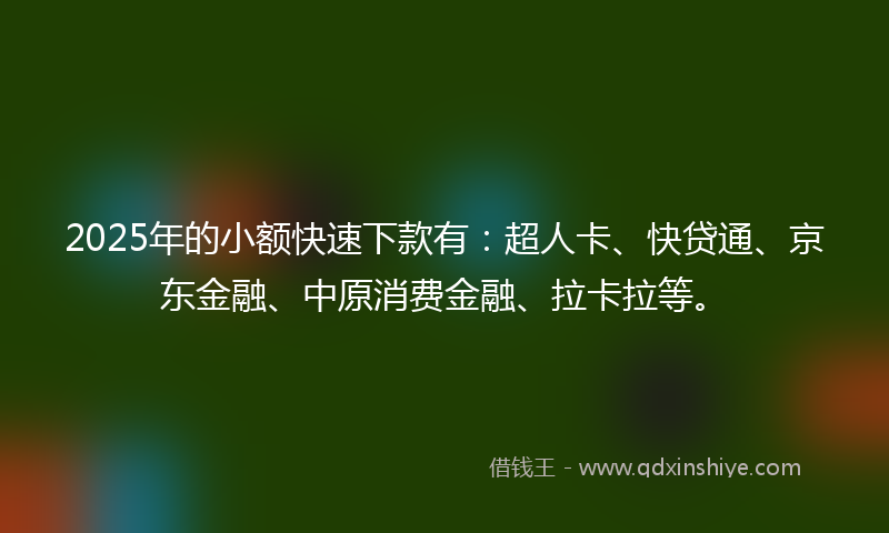 2025年的小额快速下款有：超人卡、快贷通、京东金融、中原消费金融、拉卡拉等。