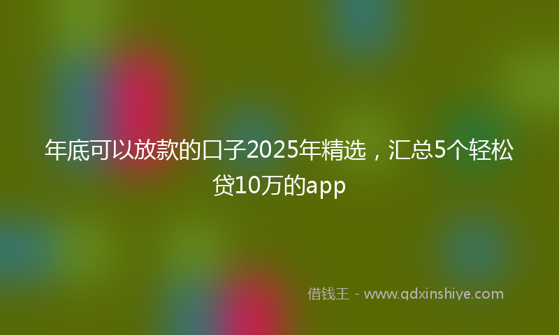 年底可以放款的口子2025年精选，汇总5个轻松贷10万的app