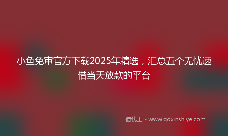 小鱼免审官方下载2025年精选，汇总五个无忧速借当天放款的平台