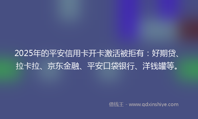 2025年的平安信用卡开卡激活被拒有：好期贷、拉卡拉、京东金融、平安口袋银行、洋钱罐等。