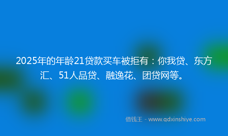 2025年的年龄21贷款买车被拒有：你我贷、东方汇、51人品贷、融逸花、团贷网等。
