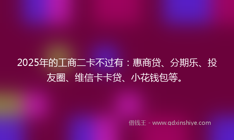 2025年的工商二卡不过有：惠商贷、分期乐、投友圈、维信卡卡贷、小花钱包等。