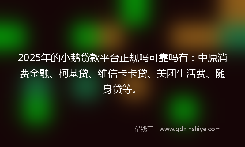 2025年的小鹅贷款平台正规吗可靠吗有：中原消费金融、柯基贷、维信卡卡贷、美团生活费、随身贷等。