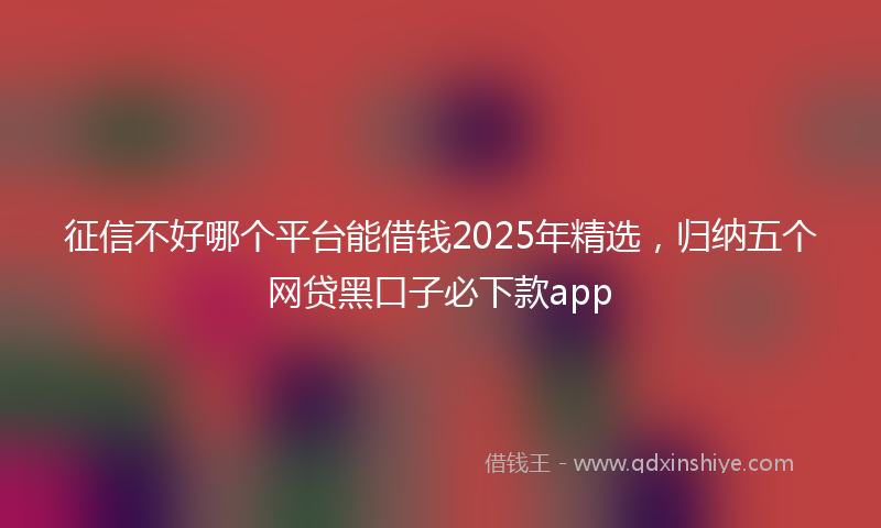 征信不好哪个平台能借钱2025年精选，归纳五个网贷黑口子必下款app