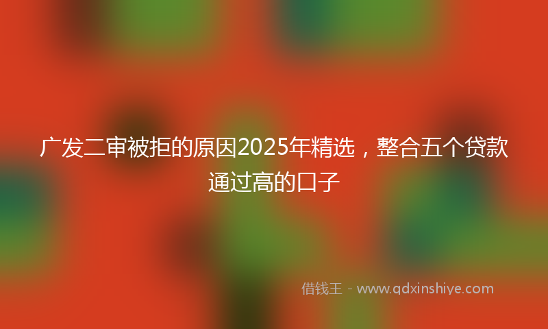 广发二审被拒的原因2025年精选，整合五个贷款通过高的口子