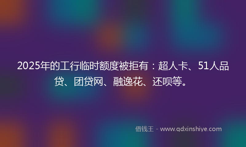 2025年的工行临时额度被拒有：超人卡、51人品贷、团贷网、融逸花、还呗等。