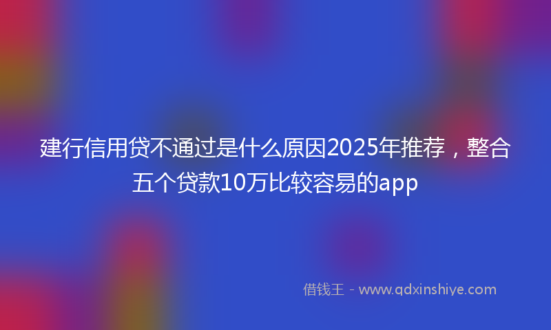 建行信用贷不通过是什么原因2025年推荐，整合五个贷款10万比较容易的app