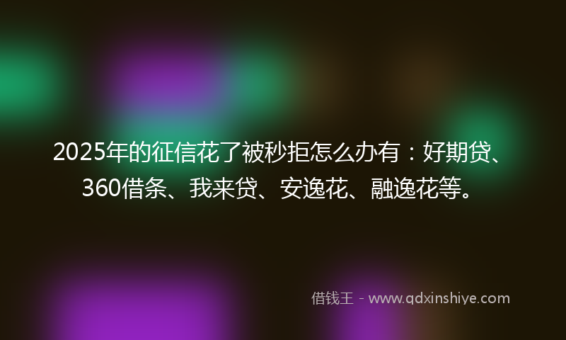 2025年的征信花了被秒拒怎么办有：好期贷、360借条、我来贷、安逸花、融逸花等。