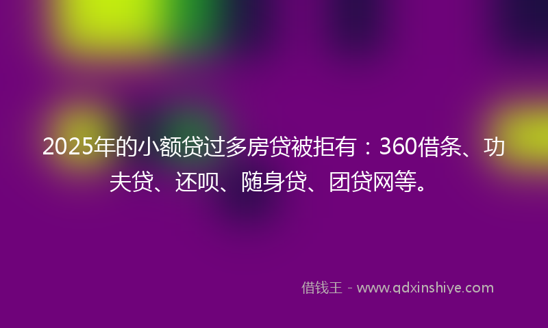 2025年的小额贷过多房贷被拒有：360借条、功夫贷、还呗、随身贷、团贷网等。