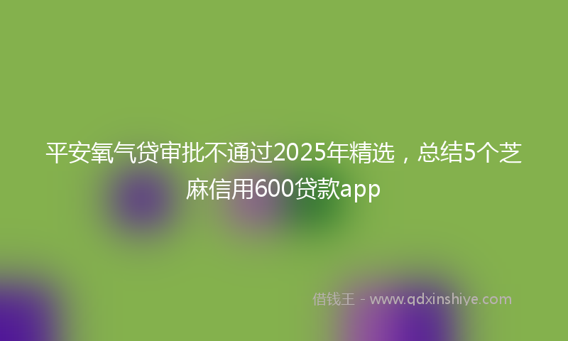 平安氧气贷审批不通过2025年精选，总结5个芝麻信用600贷款app