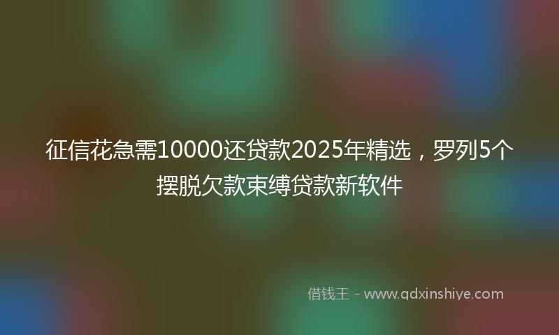 征信花急需10000还贷款2025年精选，罗列5个摆脱欠款束缚贷款新软件