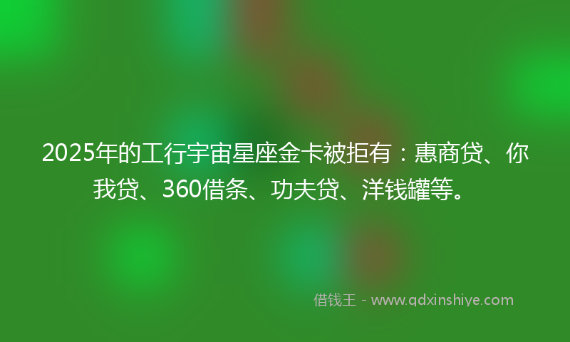 2025年的工行宇宙星座金卡被拒有：惠商贷、你我贷、360借条、功夫贷、洋钱罐等。