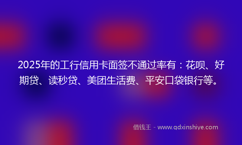2025年的工行信用卡面签不通过率有：花呗、好期贷、读秒贷、美团生活费、平安口袋银行等。