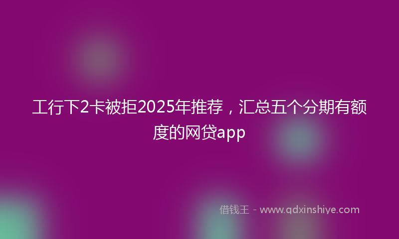 工行下2卡被拒2025年推荐，汇总五个分期有额度的网贷app