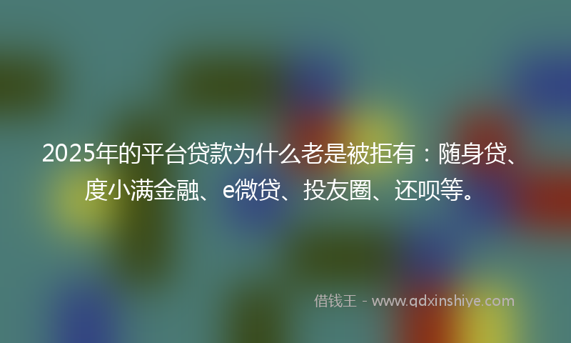 2025年的平台贷款为什么老是被拒有：随身贷、度小满金融、e微贷、投友圈、还呗等。