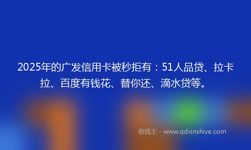 2025年的广发信用卡被秒拒有：51人品贷、拉卡拉、百度有钱花、替你还、滴水贷等。