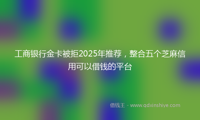 工商银行金卡被拒2025年推荐，整合五个芝麻信用可以借钱的平台