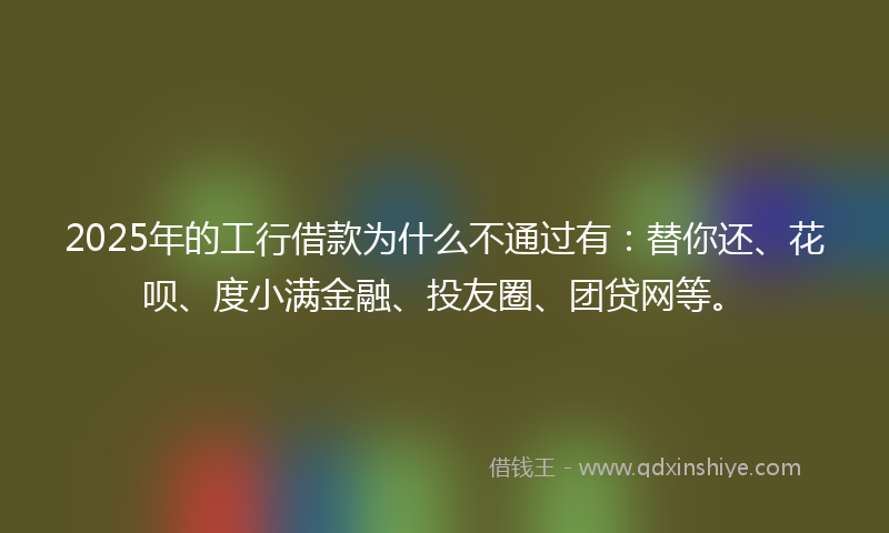 2025年的工行借款为什么不通过有：替你还、花呗、度小满金融、投友圈、团贷网等。