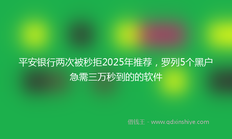 平安银行两次被秒拒2025年推荐，罗列5个黑户急需三万秒到的的软件