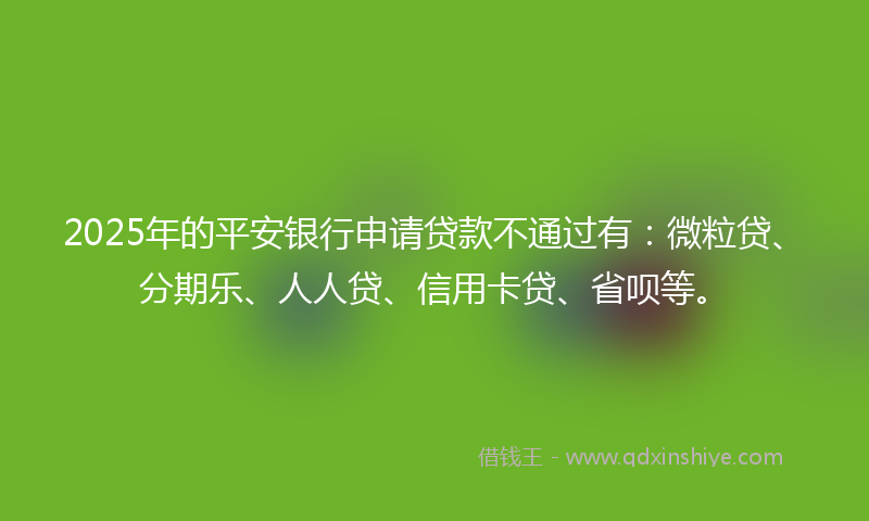 2025年的平安银行申请贷款不通过有：微粒贷、分期乐、人人贷、信用卡贷、省呗等。