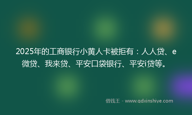 2025年的工商银行小黄人卡被拒有：人人贷、e微贷、我来贷、平安口袋银行、平安i贷等。