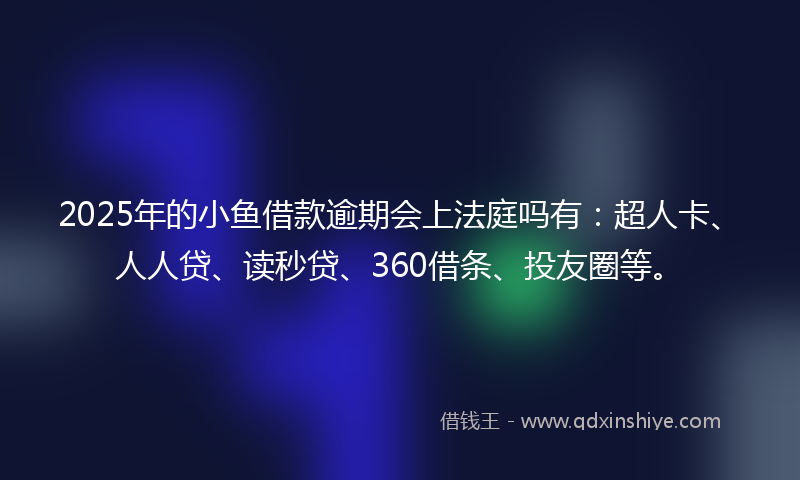 2025年的小鱼借款逾期会上法庭吗有：超人卡、人人贷、读秒贷、360借条、投友圈等。