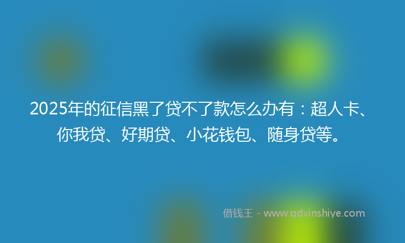 2025年的征信黑了贷不了款怎么办有：超人卡、你我贷、好期贷、小花钱包、随身贷等。