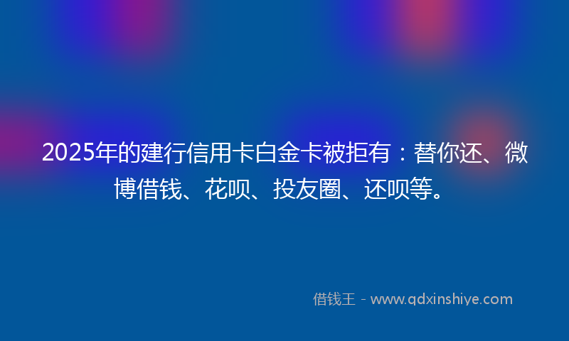 2025年的建行信用卡白金卡被拒有：替你还、微博借钱、花呗、投友圈、还呗等。