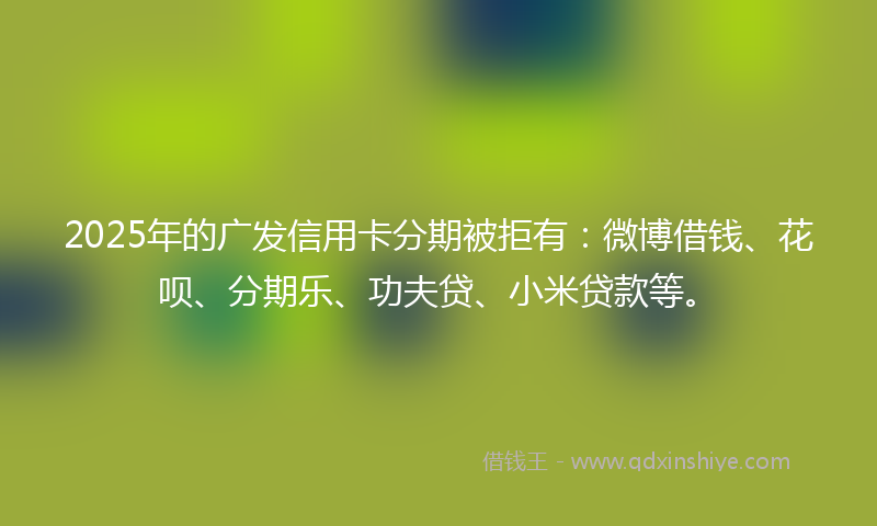 2025年的广发信用卡分期被拒有：微博借钱、花呗、分期乐、功夫贷、小米贷款等。