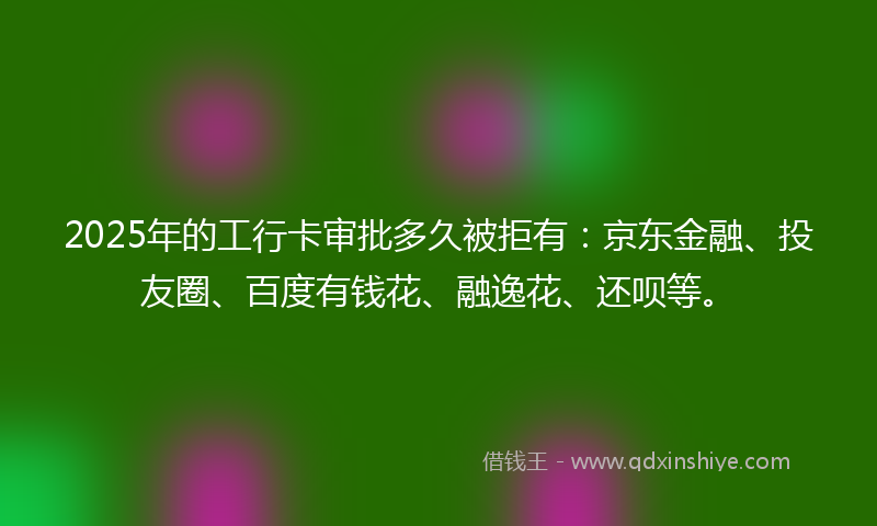 2025年的工行卡审批多久被拒有：京东金融、投友圈、百度有钱花、融逸花、还呗等。
