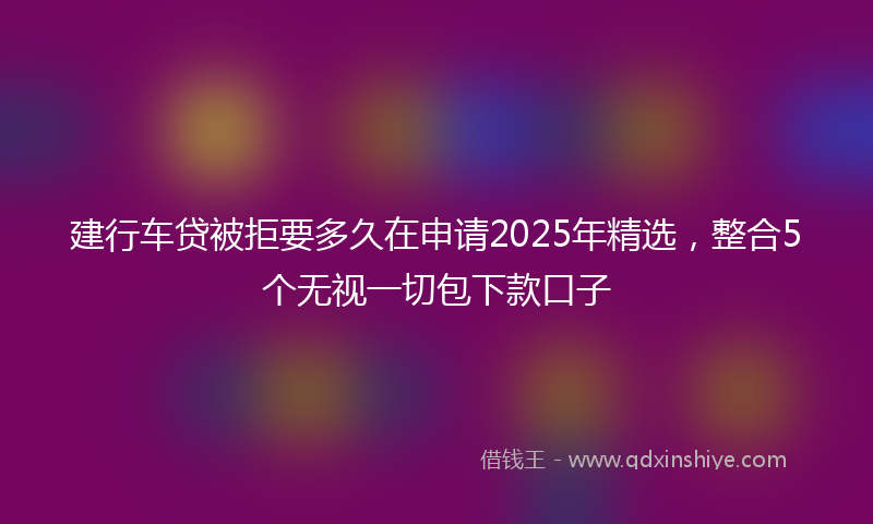 建行车贷被拒要多久在申请2025年精选，整合5个无视一切包下款口子