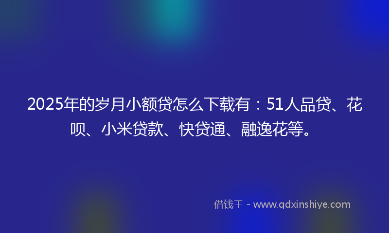 2025年的岁月小额贷怎么下载有：51人品贷、花呗、小米贷款、快贷通、融逸花等。