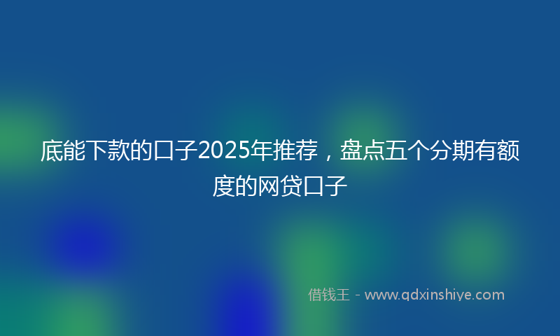 底能下款的口子2025年推荐，盘点五个分期有额度的网贷口子