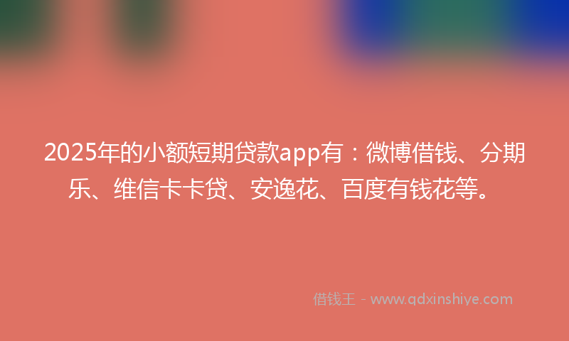 2025年的小额短期贷款app有：微博借钱、分期乐、维信卡卡贷、安逸花、百度有钱花等。