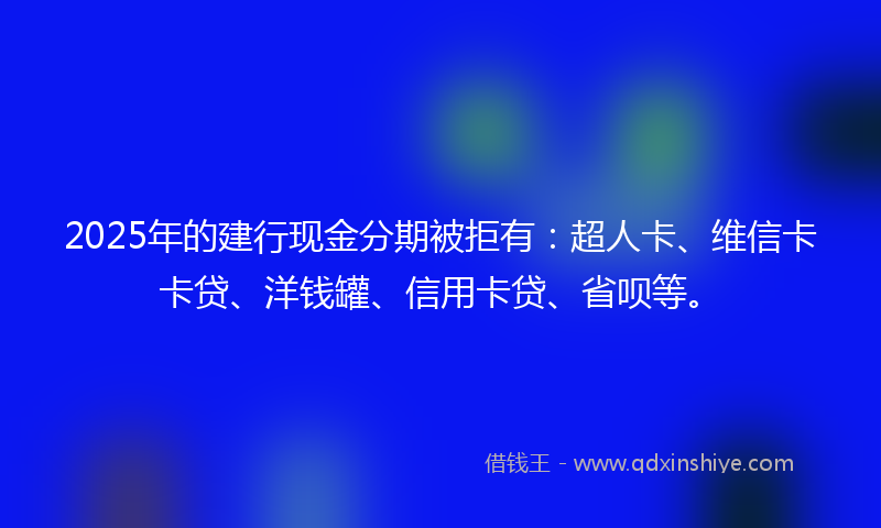 2025年的建行现金分期被拒有：超人卡、维信卡卡贷、洋钱罐、信用卡贷、省呗等。