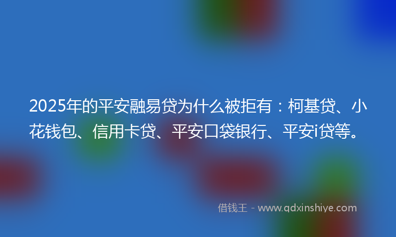 2025年的平安融易贷为什么被拒有：柯基贷、小花钱包、信用卡贷、平安口袋银行、平安i贷等。