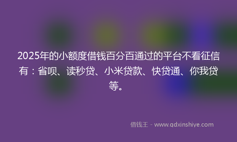 2025年的小额度借钱百分百通过的平台不看征信有：省呗、读秒贷、小米贷款、快贷通、你我贷等。