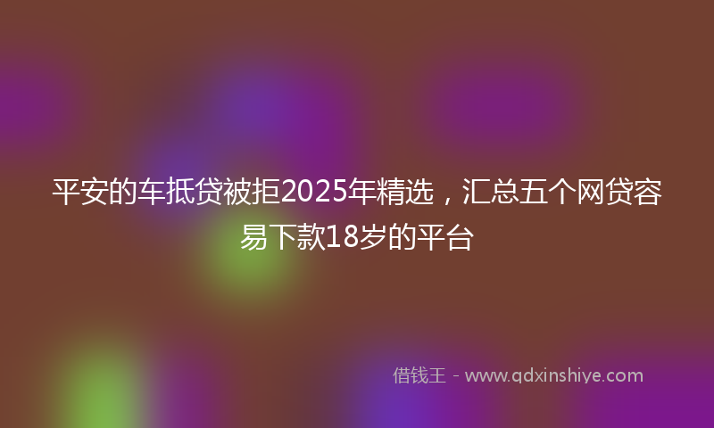 平安的车抵贷被拒2025年精选，汇总五个网贷容易下款18岁的平台