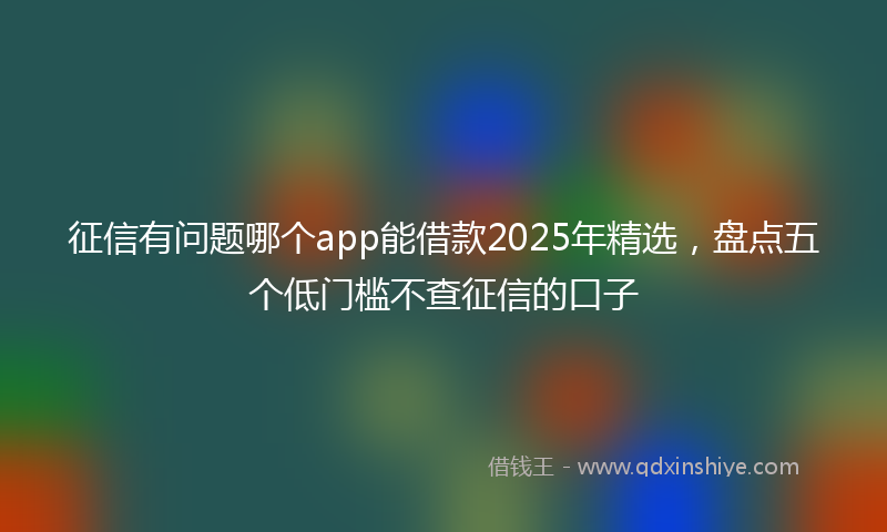 征信有问题哪个app能借款2025年精选，盘点五个低门槛不查征信的口子
