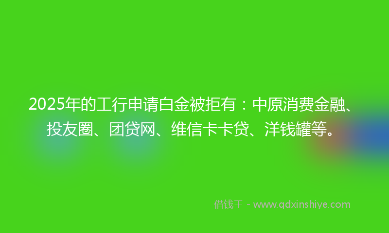 2025年的工行申请白金被拒有：中原消费金融、投友圈、团贷网、维信卡卡贷、洋钱罐等。