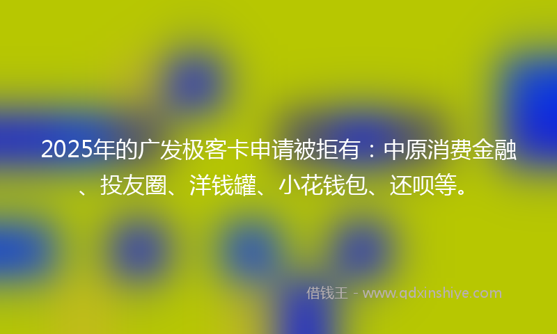 2025年的广发极客卡申请被拒有：中原消费金融、投友圈、洋钱罐、小花钱包、还呗等。